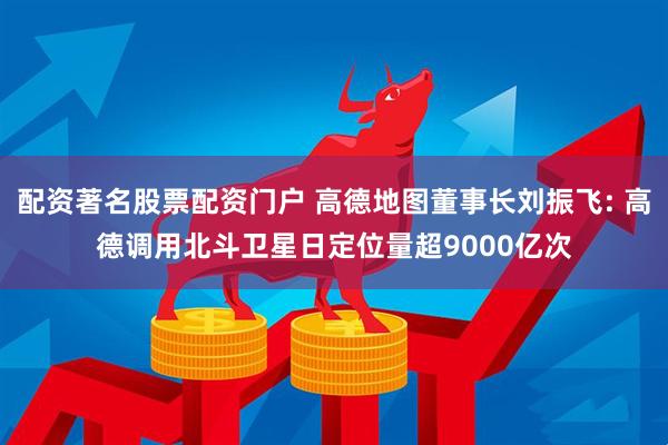 配资著名股票配资门户 高德地图董事长刘振飞: 高德调用北斗卫星日定位量超9000亿次