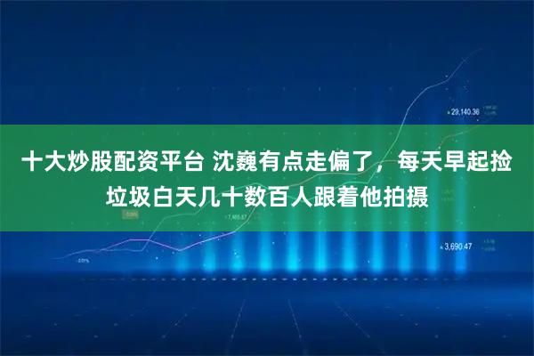 十大炒股配资平台 沈巍有点走偏了，每天早起捡垃圾白天几十数百人跟着他拍摄