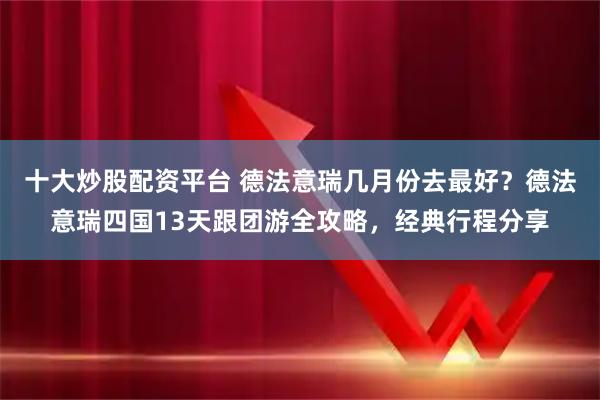 十大炒股配资平台 德法意瑞几月份去最好？德法意瑞四国13天跟团游全攻略，经典行程分享