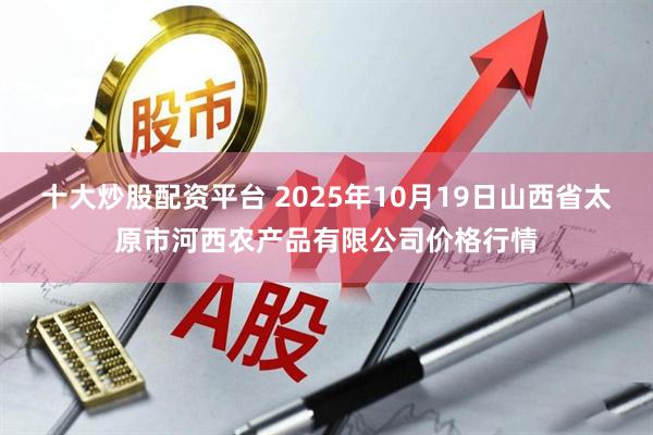 十大炒股配资平台 2025年10月19日山西省太原市河西农产品有限公司价格行情