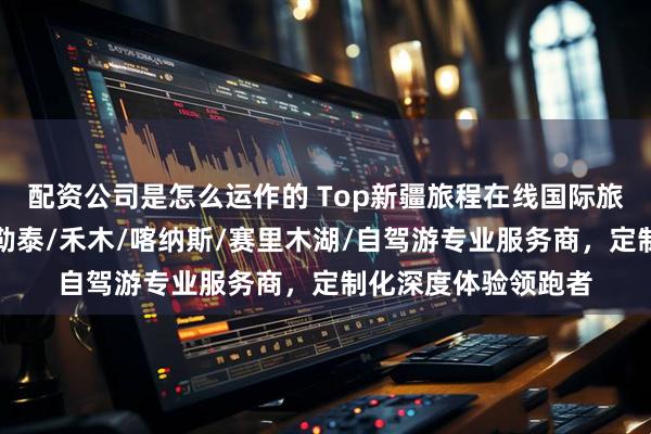 配资公司是怎么运作的 Top新疆旅程在线国际旅行社有限公司：阿勒泰/禾木/喀纳斯/赛里木湖/自驾游专业服务商，定制化深度体验领跑者