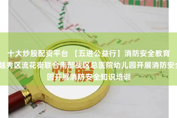 十大炒股配资平台 【五进公益行】消防安全教育润童心——越秀区流花街联合南部战区总医院幼儿园开展消防安全知识培训