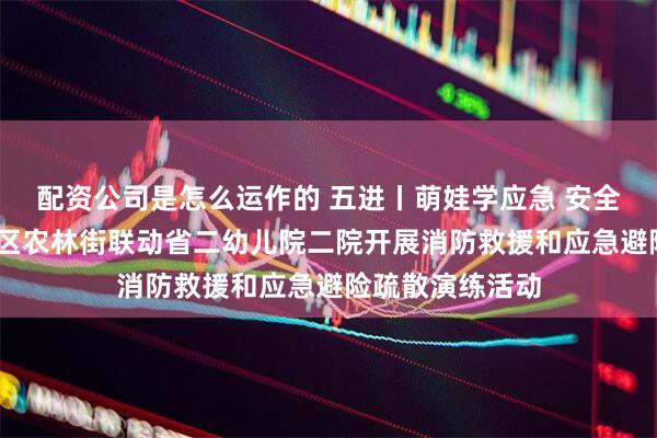 配资公司是怎么运作的 五进丨萌娃学应急 安全记心间——越秀区农林街联动省二幼儿院二院开展消防救援和应急避险疏散演练活动