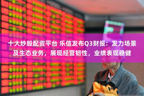 十大炒股配资平台 乐信发布Q3财报：发力场景及生态业务，展现经营韧性，业绩表现稳健