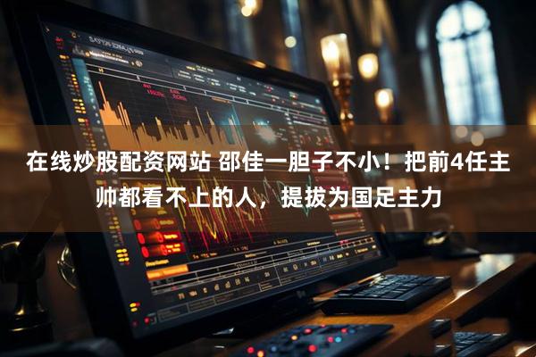 在线炒股配资网站 邵佳一胆子不小！把前4任主帅都看不上的人，提拔为国足主力