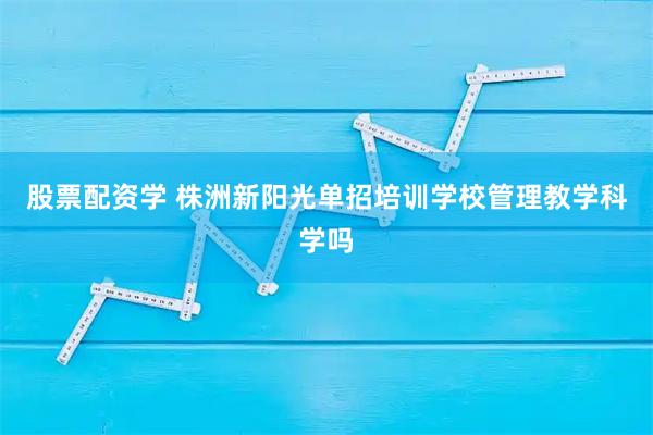 股票配资学 株洲新阳光单招培训学校管理教学科学吗