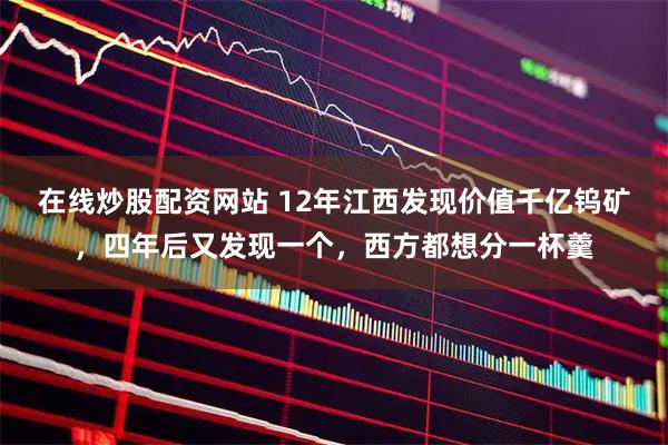 在线炒股配资网站 12年江西发现价值千亿钨矿,四年后又发现一个,西方都想分一杯羹