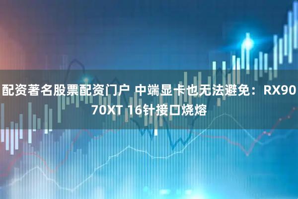 配资著名股票配资门户 中端显卡也无法避免：RX9070XT 16针接口烧熔