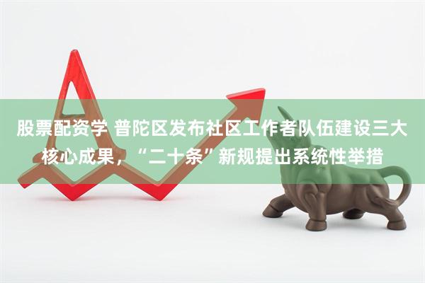 股票配资学 普陀区发布社区工作者队伍建设三大核心成果，“二十条”新规提出系统性举措