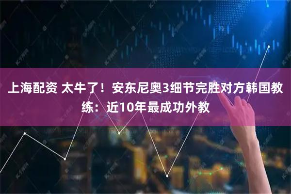 上海配资 太牛了！安东尼奥3细节完胜对方韩国教练：近10年最成功外教