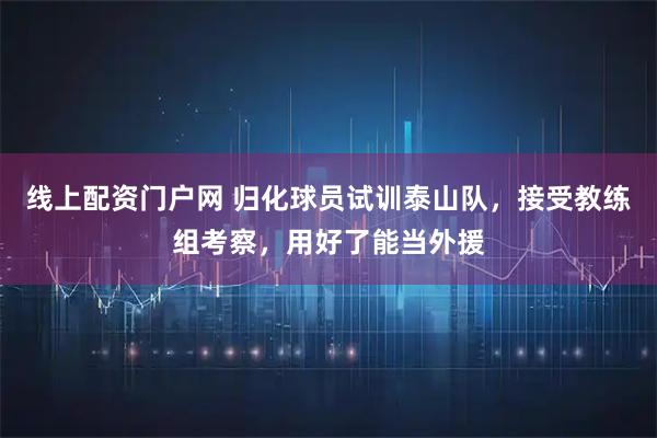 线上配资门户网 归化球员试训泰山队，接受教练组考察，用好了能当外援