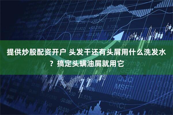 提供炒股配资开户 头发干还有头屑用什么洗发水？搞定头螨油屑就用它