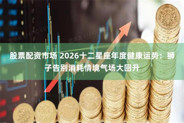 股票配资市场 2026十二星座年度健康运势：狮子告别消耗情境气场大回升