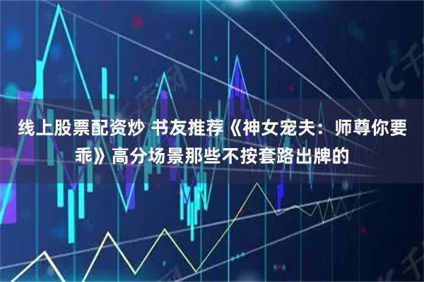 线上股票配资炒 书友推荐《神女宠夫：师尊你要乖》高分场景那些不按套路出牌的