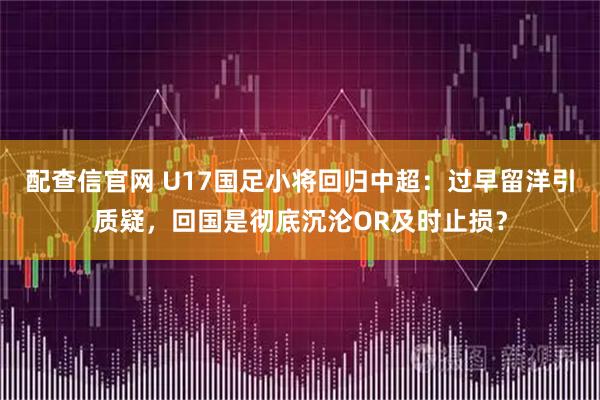 配查信官网 U17国足小将回归中超：过早留洋引质疑，回国是彻底沉沦OR及时止损？