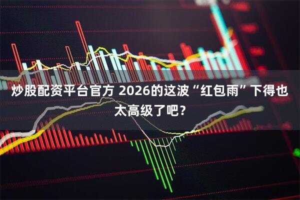 炒股配资平台官方 2026的这波“红包雨”下得也太高级了吧？