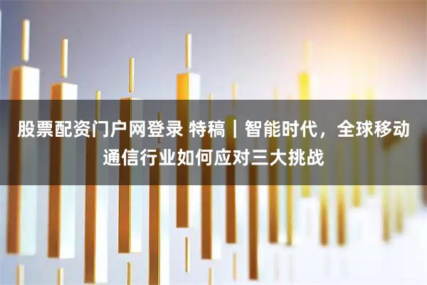 股票配资门户网登录 特稿｜智能时代，全球移动通信行业如何应对三大挑战