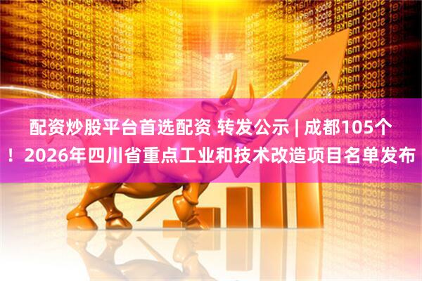 配资炒股平台首选配资 转发公示 | 成都105个！2026年四川省重点工业和技术改造项目名单发布