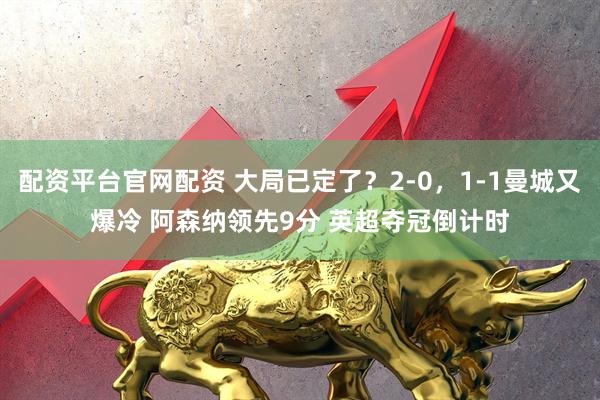配资平台官网配资 大局已定了？2-0，1-1曼城又爆冷 阿森纳领先9分 英超夺冠倒计时