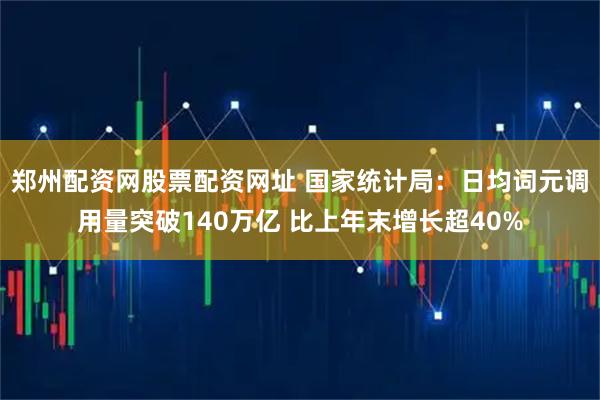 郑州配资网股票配资网址 国家统计局：日均词元调用量突破140万亿 比上年末增长超40%
