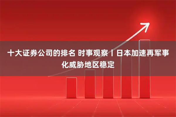 十大证券公司的排名 时事观察丨日本加速再军事化威胁地区稳定