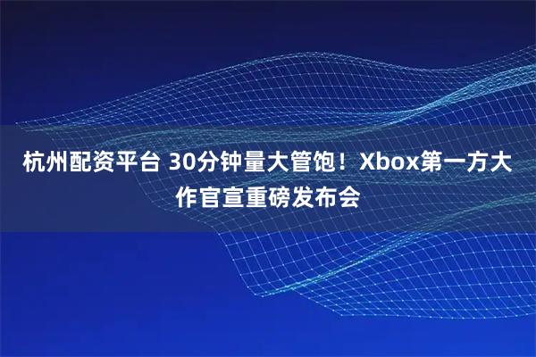杭州配资平台 30分钟量大管饱！Xbox第一方大作官宣重磅发布会