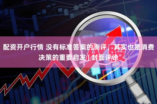 配资开户行情 没有标准答案的测评，其实也是消费决策的重要启发 | 封面评论