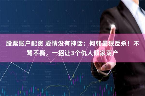 股票账户配资 爱情没有神话：何韩最狠反杀！不骂不撕，一招让3个仇人倾家荡产