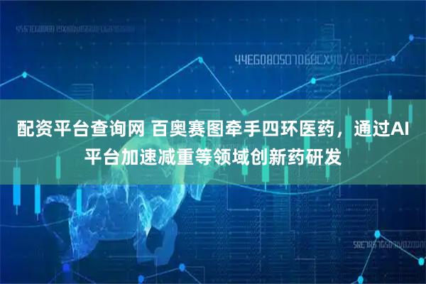 配资平台查询网 百奥赛图牵手四环医药，通过AI平台加速减重等领域创新药研发